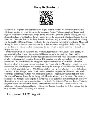 Essay On Russianity
November 4th might be considered by some as just another holiday, but the history behind it is
filled with passion, love, and loyalty to the country of Russia. Today the people of Russia band
together to celebrate their rich past, bright future, and unity. Upon this glorious holiday, one may
observe hundreds of multicolored flowers strewn across the monuments of national heroes, Kuzma
Minin and Dmitry Pozharsky. To those that don t know and may ask what is this wondrous holiday,
it is Russia Day of Unity. This day celebrates the time when two national heroes, Kuzma Minin and
Dmitry Pozharsky, liberated Moscow from the Polish troops that strangulated their country. This
day celebrates the time when those men ended the time which is most... Show more content on
Helpwriting.net ...
Therefore every year, on November 4th, everyone, regardless of status, social class, gender, or
age, comes together to honor the meaningful history and show the pride they have for their
country. A very long time ago the strife between Russia and Poland began with conflict in the areas
of religion, territory, and historical disputes. This morphed into a larger conflict over various
generations. The foundation of the struggle all began with the union of the Polish Lithuanian
Kingdom which, at the time, was growing in power. Meanwhile, the Mongolian population was on
the decline. This joint kingdom was brought about by the marriage of the Lithuanian ruler Jogila
and the Polish queen Jadwiga in 1386. This resulted in a very powerful union between Poland and
Lithuania. Before this agreement, both Lithuania and Poland supported Catholicism. As a result,
when they joined together, there was no religious conflict. Together, they conquered land from
Ukraine and Western Russia. Before being called Russia, Muscovy was the name of the country
because of the Mongols that occupied it. In response to the expansion mentioned earlier, Muscovy
Dukes tried to prevent more expansion from occurring by declaring the Pope and those of Catholic
religion heretics. This caused an uproar, for those who lived in Poland Lithuania were of this
religion as well. Also, because Russia s religion was Russian Orthodox, the Dukes claimed that the
only authentic form of Christianity was Russian
... Get more on HelpWriting.net ...
 