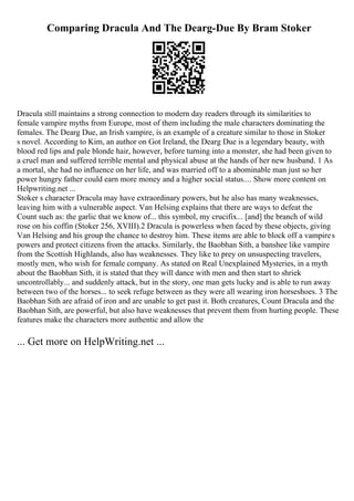 Comparing Dracula And The Dearg-Due By Bram Stoker
Dracula still maintains a strong connection to modern day readers through its similarities to
female vampire myths from Europe, most of them including the male characters dominating the
females. The Dearg Due, an Irish vampire, is an example of a creature similar to those in Stoker
s novel. According to Kim, an author on Got Ireland, the Dearg Due is a legendary beauty, with
blood red lips and pale blonde hair, however, before turning into a monster, she had been given to
a cruel man and suffered terrible mental and physical abuse at the hands of her new husband. 1 As
a mortal, she had no influence on her life, and was married off to a abominable man just so her
power hungry father could earn more money and a higher social status.... Show more content on
Helpwriting.net ...
Stoker s character Dracula may have extraordinary powers, but he also has many weaknesses,
leaving him with a vulnerable aspect. Van Helsing explains that there are ways to defeat the
Count such as: the garlic that we know of... this symbol, my crucifix... [and] the branch of wild
rose on his coffin (Stoker 256, XVIII).2 Dracula is powerless when faced by these objects, giving
Van Helsing and his group the chance to destroy him. These items are able to block off a vampires
powers and protect citizens from the attacks. Similarly, the Baobhan Sith, a banshee like vampire
from the Scottish Highlands, also has weaknesses. They like to prey on unsuspecting travelers,
mostly men, who wish for female company. As stated on Real Unexplained Mysteries, in a myth
about the Baobhan Sith, it is stated that they will dance with men and then start to shriek
uncontrollably... and suddenly attack, but in the story, one man gets lucky and is able to run away
between two of the horses... to seek refuge between as they were all wearing iron horseshoes. 3 The
Baobhan Sith are afraid of iron and are unable to get past it. Both creatures, Count Dracula and the
Baobhan Sith, are powerful, but also have weaknesses that prevent them from hurting people. These
features make the characters more authentic and allow the
... Get more on HelpWriting.net ...
 