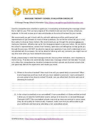 © MTSI Institute – http://www.massagetherapyschoolsinformation.com
MASSAGE THERAPY SCHOOL EVALUATION CHECKLIST
© Massage Therapy Schools Information l http://www.massagetherapyschoolsinformation.com
Use this comprehensive checklist to guide you in evaluating and selecting the massage school
that is right for you. Print as many copies of this checklist and use one for every school you
evaluate. In the end, review your notes and decide on the school that best fits your needs.
We recommend you get in touch with the school’s admissions office and financial aid
representative to get answers to most of these questions. Do not let the school tell you it is not
their policy to discuss these matters. We recommend you go through this process before you
make your decision, officially sign up for the massage program or pay any tuition. As you talk to
the school’s representatives, assess their honesty, openness and willingness to help guide you
through this process. DO NOT be afraid to repeat your questions if you don’t understand or are
not satisfied with the answers. Do not be afraid to follow up with any concerns you might have at
any time even after you have ended the discussion.
Finally, please keep in mind that massage schools, like any other institution, are in business to
make money. That does not automatically make every massage school mal intended. Your job
is to utilize this comprehensive checklist to determine which schools are the best schools that
can genuinely deliver the experience and results you need.
1) Where is the school located? How much time will you spend daily on commute? What
kind of expenses and how much will you incur related to commute / room and board if
you are going to live close to school? Overall, can you afford both the time and cost of
attending the school?
-------------------------------------------------------------------------------------------------------------------------------
-------------------------------------------------------------------------------------------------------------------------------
-------------------------------------------------------------------------------------------------------------------------------
-------------------------------------------------------------------------------------------------------------------------------
2) Is the school accredited or non-accredited? If non-accredited, is it State certified and will
it allow you to take the Certification exams and go on to become a Licensed Massage
Therapist (LMT)? Non-accredited schools may end up more economical in some cases
(they do not qualify for financial aid). However, make sure that you will be able to get
your certificate and license by attending a non-accredited school.
-------------------------------------------------------------------------------------------------------------------------------
-------------------------------------------------------------------------------------------------------------------------------
-------------------------------------------------------------------------------------------------------------------------------
-------------------------------------------------------------------------------------------------------------------------------
 
