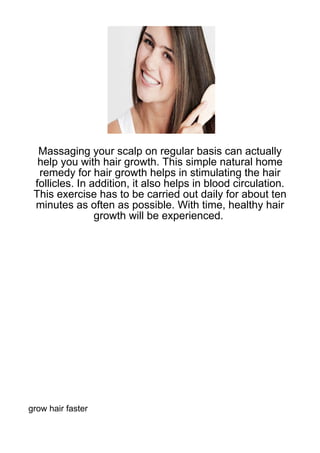 Massaging your scalp on regular basis can actually
  help you with hair growth. This simple natural home
  remedy for hair growth helps in stimulating the hair
 follicles. In addition, it also helps in blood circulation.
 This exercise has to be carried out daily for about ten
 minutes as often as possible. With time, healthy hair
                growth will be experienced.




grow hair faster
 