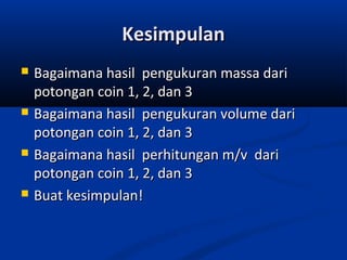 KesimpulanKesimpulan
 Bagaimana hasil pengukuran massa dariBagaimana hasil pengukuran massa dari
potongan coin 1, 2, dan 3potongan coin 1, 2, dan 3
 Bagaimana hasil pengukuran volume dariBagaimana hasil pengukuran volume dari
potongan coin 1, 2, dan 3potongan coin 1, 2, dan 3
 Bagaimana hasil perhitungan m/v dariBagaimana hasil perhitungan m/v dari
potongan coin 1, 2, dan 3potongan coin 1, 2, dan 3
 Buat kesimpulan!Buat kesimpulan!
 