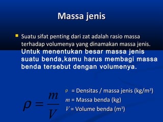 Massa jenisMassa jenis
 Suatu sifat penting dari zat adalah rasio massaSuatu sifat penting dari zat adalah rasio massa
terhadap volumenya yang dinamakan massa jenisterhadap volumenya yang dinamakan massa jenis..
Untuk menentukan besar massa jenis
suatu benda,kamu harus membagi massa
benda tersebut dengan volumenya.
V
m
=ρ
ρ = Densitas / massa jenis (kg/m= Densitas / massa jenis (kg/m33
))
mm = Massa benda (kg)= Massa benda (kg)
VV = Volume benda (m= Volume benda (m33
))
 