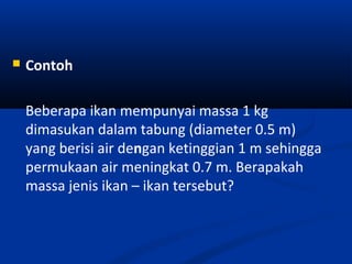  Contoh
Beberapa ikan mempunyai massa 1 kg
dimasukan dalam tabung (diameter 0.5 m)
yang berisi air dengan ketinggian 1 m sehingga
permukaan air meningkat 0.7 m. Berapakah
massa jenis ikan – ikan tersebut?
 