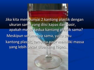 Jika kita mempunyai 2 kantong plastik denganJika kita mempunyai 2 kantong plastik dengan
ukuran sama yang diisi kapas dan pasir,ukuran sama yang diisi kapas dan pasir,
apakah massa kedua kantong plastik sama?apakah massa kedua kantong plastik sama?
Meskipun volumenya sama, yaitu satuMeskipun volumenya sama, yaitu satu
kantong plastik, ternyata pasir memiliki massakantong plastik, ternyata pasir memiliki massa
yang lebihyang lebih besar dibanding kapas.besar dibanding kapas.
 