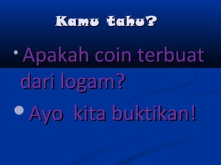 Kamu tahu?Kamu tahu?

Apakah coin terbuatApakah coin terbuat
dari logam?dari logam?
Ayo kita buktikan!Ayo kita buktikan!
 
