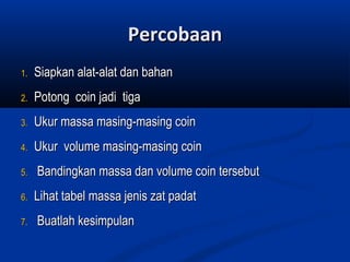 1.1. Siapkan alat-alat dan bahanSiapkan alat-alat dan bahan
2.2. Potong coin jadi tigaPotong coin jadi tiga
3.3. Ukur massa masing-masing coinUkur massa masing-masing coin
4.4. Ukur volume masing-masing coinUkur volume masing-masing coin
5.5. Bandingkan massa dan volume coin tersebutBandingkan massa dan volume coin tersebut
6.6. Lihat tabel massa jenis zat padatLihat tabel massa jenis zat padat
7.7. Buatlah kesimpulanBuatlah kesimpulan
PercobaanPercobaan
 