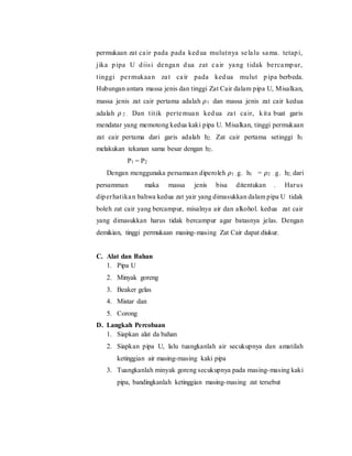 permukaan zat cair pada pada kedua mulutnya selalu sama. tetapi,
jika pipa U diisi dengan dua zat cair yang tidak bercampur,
tinggi permukaan zat cair pada kedua mulut pipa berbeda.
Hubungan antara massa jenis dan tinggi Zat Cair dalam pipa U, Misalkan,
massa jenis zat cair pertama adalah 𝜌1 dan massa jenis zat cair kedua
adalah 𝜌 2 . Dan titik pertemuan kedua zat cair, kita buat garis
mendatar yang memotong kedua kaki pipa U. Misalkan, tinggi permukaan
zat cair pertama dari garis adalah h2. Zat cair pertama setinggi h1
melakukan tekanan sama besar dengan h2.
P1 = P2
Dengan menggunaka persamaan diperoleh 𝜌1 . g. h1 = 𝜌2 . g. h2, dari
persamman maka massa jenis bisa ditentukan . Harus
diperhatikan bahwa kedua zat yair yang dimasukkan dalam pipa U tidak
boleh zat cair yang bercampur, misalnya air dan alkohol. kedua zat cair
yang dimasukkan harus tidak bercampur agar batasnya jelas. Dengan
demikian, tinggi permukaan masing-masing Zat Cair dapat diukur.
C. Alat dan Bahan
1. Pipa U
2. Minyak goreng
3. Beaker gelas
4. Mistar dan
5. Corong
D. Langkah Percobaan
1. Siapkan alat da bahan
2. Siapkan pipa U, lalu tuangkanlah air secukupnya dan amatilah
ketinggian air masing-masing kaki pipa
3. Tuangkanlah minyak goreng secukupnya pada masing-masing kaki
pipa, bandingkanlah ketinggian masing-masing zat tersebut
 