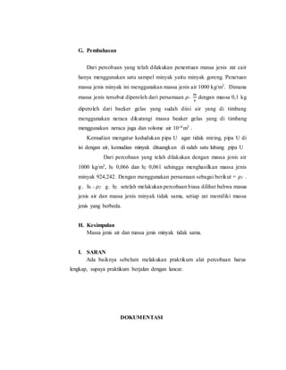 G. Pembahasan
Dari percobaan yang telah dilakukan penentuan massa jenis zat cair
hanya menggunakan satu sampel minyak yaitu minyak goreng. Penetuan
massa jenis minyak ini menggunakan massa jenis air 1000 kg/m3. Dimana
massa jenis tersebut diperoleh dari persamaan 𝜌=
𝑚
𝑣
dengan massa 0,1 kg
diperoleh dari baeker gelas yang sudah diisi air yang di timbang
menggunakan neraca dikurangi massa beaker gelas yang di timbang
menggunakan neraca juga dan volome air 10-4 m3 .
Kemudian mengatur kedudukan pipa U agar tidak miring, pipa U di
isi dengan air, kemudian minyak dituangkan di salah satu lubang pipa U
Dari percobaan yang telah dilakukan dengan massa jenis air
1000 kg/m3, h1 0,066 dan h2 0,061 sehingga menghasilkan massa jenis
minyak 924,242. Dengan menggunakan persamaan sebagai berikut = 𝜌1 .
g . h1 = 𝜌2 . g. h2 . setelah melakukan percobaan biasa dilihat bahwa massa
jenis air dan massa jenis minyak tidak sama, setiap zat memiliki massa
jenis yang berbeda.
H. Kesimpulan
Massa jenis air dan massa jenis minyak tidak sama.
I. SARAN
Ada baiknya sebelum melakukan praktikum alat percobaan harus
lengkap, supaya praktikum berjalan dengan lancar.
DOKUMENTASI
 
