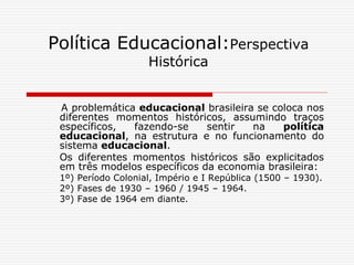 Política Educacional:Perspectiva
Histórica
A problemática educacional brasileira se coloca nos
diferentes momentos históricos, assumindo traços
específicos, fazendo-se sentir na política
educacional, na estrutura e no funcionamento do
sistema educacional.
Os diferentes momentos históricos são explicitados
em três modelos específicos da economia brasileira:
1º) Período Colonial, Império e I República (1500 – 1930).
2º) Fases de 1930 – 1960 / 1945 – 1964.
3º) Fase de 1964 em diante.
 