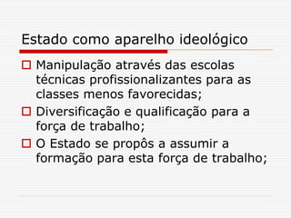 Estado como aparelho ideológico
 Manipulação através das escolas
técnicas profissionalizantes para as
classes menos favorecidas;
 Diversificação e qualificação para a
força de trabalho;
 O Estado se propôs a assumir a
formação para esta força de trabalho;
 