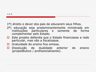 ...
1º) direito e dever dos pais de educarem seus filhos.
2º) educação seja predominantemente ministrada em
instituições particulares e somente de forma
complementar pelo Estado.
 Este projeto defendia que o Estado financiasse a rede
particular, mas não a fiscalizasse.
 Gratuidade do ensino fica omissa.
 Dissolução da dualidade anterior do ensino
(propedêutico / profissionalizante).
 