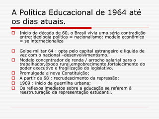 A Política Educacional de 1964 até
os dias atuais.
 Início da década de 60, o Brasil vivia uma séria contradição
entre:ideologia política = nacionalismo: modelo econômico
= se internacionaliza
 Golpe militar 64 : opta pelo capital estrangeiro e liquida de
vez com o nacional –desenvolvimentismo.
 Modelo concentrador de renda / arrocho salarial para o
trabalhador,êxodo rural,empobrecimento,fortalecimento do
poder executivo e fragilização do legislativo.
 Promulgada a nova Constituição;
 A partir de 68 : recrudescimento da repressão;
 1969 : início da guerrilha urbana;
 Os reflexos imediatos sobre a educação se referem à
reestruturação da representação estudantil.
 