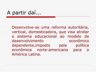 A partir daí...
Desenvolve-se uma reforma autoritária,
vertical, domesticadora, que visa atrelar
o sistema educacional ao modelo de
desenvolvimento econômico
dependente,imposto pela política
econômica norte-americana para a
América Latina.
 