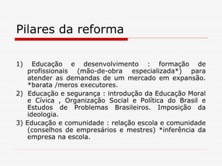 Pilares da reforma
1) Educação e desenvolvimento : formação de
profissionais (mão-de-obra especializada*) para
atender as demandas de um mercado em expansão.
*barata /meros executores.
2) Educação e segurança : introdução da Educação Moral
e Cívica , Organização Social e Política do Brasil e
Estudos de Problemas Brasileiros. Imposição da
ideologia.
3) Educação e comunidade : relação escola e comunidade
(conselhos de empresários e mestres) *inferência da
empresa na escola.
 
