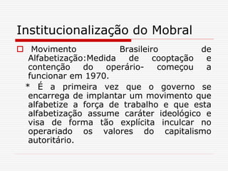 Institucionalização do Mobral
 Movimento Brasileiro de
Alfabetização:Medida de cooptação e
contenção do operário- começou a
funcionar em 1970.
* É a primeira vez que o governo se
encarrega de implantar um movimento que
alfabetize a força de trabalho e que esta
alfabetização assume caráter ideológico e
visa de forma tão explícita inculcar no
operariado os valores do capitalismo
autoritário.
 