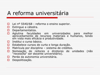 A reforma universitária
 Lei nº 5540/68 : reforma o ensino superior.
 Extingue a cátedra.
 Departamentaliza.
 Aglutina faculdades em universidades para melhor
aproveitamento de recursos materiais e humanos, tendo
em vista mais eficácia e produtividade.
 Institui o curso básico.
 Estabelece cursos de curta e longa duração.
 Matrícula por disciplina – sistema de créditos.
 Nomeação de reitores e diretores de unidades (não
“necessita” ser docente universitário).
 Perda da autonomia universitária.
 Despolitização.
 