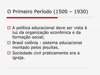 O Primeiro Período (1500 – 1930)
 A política educacional deve ser vista à
luz da organização econômica e da
formação social;
 Brasil colônia : sistema educacional
montado pelos jesuítas.
 Sociedade civil praticamente era a
igreja.
 
