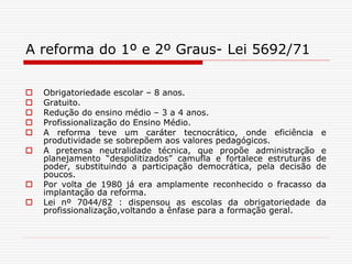 A reforma do 1º e 2º Graus- Lei 5692/71
 Obrigatoriedade escolar – 8 anos.
 Gratuito.
 Redução do ensino médio – 3 a 4 anos.
 Profissionalização do Ensino Médio.
 A reforma teve um caráter tecnocrático, onde eficiência e
produtividade se sobrepõem aos valores pedagógicos.
 A pretensa neutralidade técnica, que propõe administração e
planejamento “despolitizados” camufla e fortalece estruturas de
poder, substituindo a participação democrática, pela decisão de
poucos.
 Por volta de 1980 já era amplamente reconhecido o fracasso da
implantação da reforma.
 Lei nº 7044/82 : dispensou as escolas da obrigatoriedade da
profissionalização,voltando a ênfase para a formação geral.
 