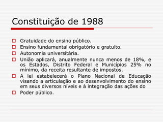 Constituição de 1988
 Gratuidade do ensino público.
 Ensino fundamental obrigatório e gratuito.
 Autonomia universitária.
 União aplicará, anualmente nunca menos de 18%, e
os Estados, Distrito Federal e Municípios 25% no
mínimo, da receita resultante de impostos.
 A lei estabelecerá o Plano Nacional de Educação
visando a articulação e ao desenvolvimento do ensino
em seus diversos níveis e à integração das ações do
 Poder público.
 
