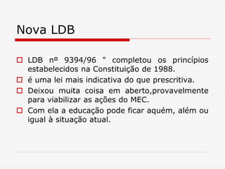 Nova LDB
 LDB nº 9394/96 " completou os princípios
estabelecidos na Constituição de 1988.
 é uma lei mais indicativa do que prescritiva.
 Deixou muita coisa em aberto,provavelmente
para viabilizar as ações do MEC.
 Com ela a educação pode ficar aquém, além ou
igual à situação atual.
 