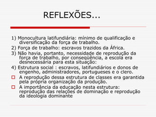 REFLEXÕES...
1) Monocultura latifundiária: mínimo de qualificação e
diversificação da força de trabalho.
2) Força de trabalho: escravos trazidos da África.
3) Não havia, portanto, necessidade de reprodução da
força de trabalho, por conseqüência, a escola era
desnecessária para esta situação:
4) Estrutura social : escravos, latifundiários e donos de
engenho, administradores, portugueses e o clero.
 A reprodução dessa estrutura de classes era garantida
pela própria organização da produção.
 A importância da educação nesta estrutura:
reprodução das relações de dominação e reprodução
da ideologia dominante
 