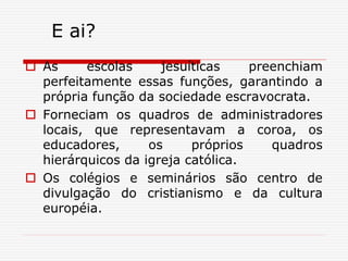 E ai?
 As escolas jesuíticas preenchiam
perfeitamente essas funções, garantindo a
própria função da sociedade escravocrata.
 Forneciam os quadros de administradores
locais, que representavam a coroa, os
educadores, os próprios quadros
hierárquicos da igreja católica.
 Os colégios e seminários são centro de
divulgação do cristianismo e da cultura
européia.
 