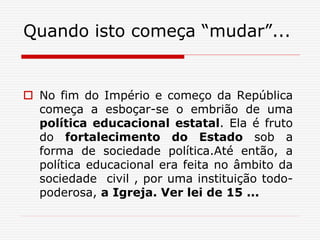 Quando isto começa “mudar”...
 No fim do Império e começo da República
começa a esboçar-se o embrião de uma
política educacional estatal. Ela é fruto
do fortalecimento do Estado sob a
forma de sociedade política.Até então, a
política educacional era feita no âmbito da
sociedade civil , por uma instituição todo-
poderosa, a Igreja. Ver lei de 15 ...
 