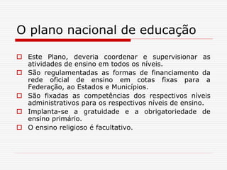O plano nacional de educação
 Este Plano, deveria coordenar e supervisionar as
atividades de ensino em todos os níveis.
 São regulamentadas as formas de financiamento da
rede oficial de ensino em cotas fixas para a
Federação, ao Estados e Municípios.
 São fixadas as competências dos respectivos níveis
administrativos para os respectivos níveis de ensino.
 Implanta-se a gratuidade e a obrigatoriedade de
ensino primário.
 O ensino religioso é facultativo.
 