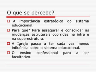 O que se percebe?
 A importância estratégica do sistema
educacional.
 Para quê? Para assegurar e consolidar as
mudanças estruturais ocorridas na infra e
na superestrutura.
 A Igreja passa a ter cada vez menos
influência sobre o sistema educacional.
 O ensino confessional para a ser
facultativo.
 