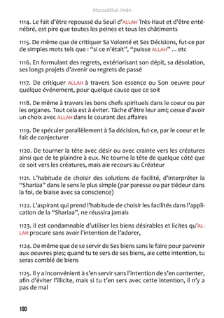 100 
Massaâlikal Jinân 
1114. Le fait d’être repoussé du Seuil d’ALLAH Très-Haut et d’être enté-nébré, 
est pire que toutes les peines et tous les châtiments 
1115. De même que de critiquer Sa Volonté et Ses Décisions, fut-ce par 
de simples mots tels que : “si ce n’était”, “puisse ALLAH” ... etc 
1116. En formulant des regrets, extériorisant son dépit, sa désolation, 
ses longs projets d’avenir ou regrets de passé 
1117. De critiquer ALLAH à travers Son essence ou Son oeuvre pour 
quelque événement, pour quelque cause que ce soit 
1118. De même à travers les bons chefs spirituels dans le coeur ou par 
les organes. Tout cela est à éviter. Tâche d’être leur ami; cesse d’avoir 
un choix avec ALLAH dans le courant des affaires 
1119. De spéculer parallèlement à Sa décision, fut-ce, par le coeur et le 
fait de conjecturer 
1120. De tourner la tête avec désir ou avec crainte vers les créatures 
ainsi que de te plaindre à eux. Ne tourne la tête de quelque côté que 
ce soit vers les créatures, mais aie recours au Créateur 
1121. L’habitude de choisir des solutions de facilité, d’interpréter la 
“Shariaa” dans le sens le plus simple (par paresse ou par tiédeur dans 
la foi, de biaise avec sa conscience) 
1122. L’aspirant qui prend l’habitude de choisir les facilités dans l’appli-cation 
de la “Shariaa”, ne réussira jamais 
1123. Il est condamnable d’utiliser les biens désirables et licites qu’AL-LAH 
procure sans avoir l’intention de l’adorer, 
1124. De même que de se servir de Ses biens sans le faire pour parvenir 
aux oeuvres pies; quand tu te sers de ses biens, aie cette intention, tu 
seras comblé de biens 
1125. Il y a inconvénient à s’en servir sans l’intention de s’en contenter, 
afin d’éviter l’illicite, mais si tu t’en sers avec cette intention, il n’y a 
pas de mal 
 