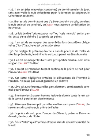 101 
Les Itinéraires du Paradis 
1126. Il en est (des mauvaises conduites) de dormir pendant le jour, 
sans avoir veillé la nuit précédente pour l’adoration du Seigneur, le 
Générateur des biens 
1127. Il en est de dormir avant que d’y être contraint ou cela, pendant 
la nuit du jeudi au vendredi, qu’ALLAH nous accorde la réalisation de 
nos voeux 
1128. Le fait de dire “cela est pour moi” ou “cela me nuit” en fait par-tie; 
cesse de te plaindre à cause de tes peines 
1129. Il en est de se moquer des assemblées lors des prières obliga-toires 
(“fard”) sache-le, toi qui es adorateur 
1130. De négliger la présence du coeur dans la prière et de n’aller vi-siter 
les précellents, les éminents vertueux parmi les êtres humains 
1131. Il en est de manger les biens des gens perfidement au nom de la 
religion d’ALLAH Très-Haut 
1132. Il en est de l’abandon total et continu de la prière de nuit pour 
l’amour d’ALLAH Très-Haut 
1133. Car cette négligence entraîne le dénuement de l’homme à 
l’au-delà. Ne passe pas la nuit gisant tel un cadavre 
1134. Lève-toi avec force quand les gens dorment, combattant le som-meil 
pour l’amour d’ALLAH 
1135. Il ne convient à aucun homme lucide de dormir toute la nuit car 
de la sorte, il perdrait un bien immense 
1136. Si tu veux être compté parmi les meilleurs aux yeux d’ALLAH, ob-serve 
sans discontinuer, la prière de l’aube 
1137. La prière de nuit, pour l’amour du Clément, préserve l’homme 
demain, des feux de l’Enfer 
1138. Deux “raka” que l’homme effectue dans la deuxième moitié de 
la nuit 
 