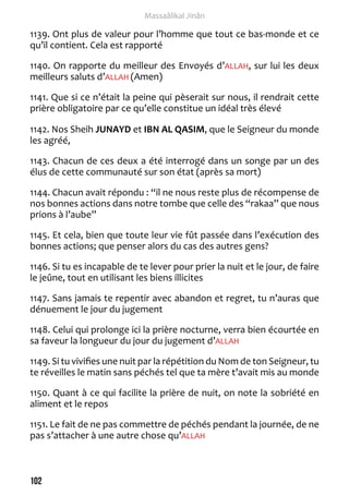 102 
Massaâlikal Jinân 
1139. Ont plus de valeur pour l’homme que tout ce bas-monde et ce 
qu’il contient. Cela est rapporté 
1140. On rapporte du meilleur des Envoyés d’ALLAH, sur lui les deux 
meilleurs saluts d’ALLAH (Amen) 
1141. Que si ce n’était la peine qui pèserait sur nous, il rendrait cette 
prière obligatoire par ce qu’elle constitue un idéal très élevé 
1142. Nos Sheih JUNAYD et IBN AL QASIM, que le Seigneur du monde 
les agréé, 
1143. Chacun de ces deux a été interrogé dans un songe par un des 
élus de cette communauté sur son état (après sa mort) 
1144. Chacun avait répondu : “il ne nous reste plus de récompense de 
nos bonnes actions dans notre tombe que celle des “rakaa” que nous 
prions à l’aube” 
1145. Et cela, bien que toute leur vie fût passée dans l’exécution des 
bonnes actions; que penser alors du cas des autres gens? 
1146. Si tu es incapable de te lever pour prier la nuit et le jour, de faire 
le jeûne, tout en utilisant les biens illicites 
1147. Sans jamais te repentir avec abandon et regret, tu n’auras que 
dénuement le jour du jugement 
1148. Celui qui prolonge ici la prière nocturne, verra bien écourtée en 
sa faveur la longueur du jour du jugement d’ALLAH 
1149. Si tu vivifies une nuit par la répétition du Nom de ton Seigneur, tu 
te réveilles le matin sans péchés tel que ta mère t’avait mis au monde 
1150. Quant à ce qui facilite la prière de nuit, on note la sobriété en 
aliment et le repos 
1151. Le fait de ne pas commettre de péchés pendant la journée, de ne 
pas s’attacher à une autre chose qu’ALLAH 
 