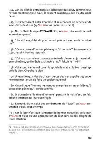 103 
Les Itinéraires du Paradis 
1152. Car les péchés entraînent la sécheresse du coeur, comme nous 
l’avons mentionné plus haut, ils causent aussi beaucoup d’autres mal-heurs 
1153. Ils s’interposent entre l’homme et ses chances de bénéficier de 
la Miséricorde divine (qu’ALLAH nous préserve du péril) 
1154. Notre Sheih le sage AT-TAWRÎ dit (qu’ALLAH lui accorde la meil-leure 
récompense) 
1155. “J’ai été empêché de prier la nuit pendant cinq mois consécu-tifs” 
1156. “Cela à cause d’un seul péché que j’ai commis”. Interrogé à ce 
sujet, le saint homme répondit 
1157. “J’ai vu un parmi ces croyants en train de pleurer et je me suis dit 
en moi-même, qu’il n’était pas sincère ; qu’il faisait le riyâ26” 
1158. Voilà tout, car le mal commis appelle le mal, et le bien aussi ap-pelle 
le bien. Cherche le bien 
1159. Une petite quantité de chacun de ces deux en appelle la grande, 
ne te permet jamais de faire un quelconque mal 
1160. On a dit que l’homme ne manque une prière en assemblée qu’à 
cause d’un pêché qu’il aurait commis 
1161. Et que même “le rêve d’homme” pendant la nuit n’est, en fait, 
qu’une sanction qui leur est infligée 
1162. Excepté, dis-je, celui des combattants de “Badr” qu’ALLAH soit 
satisfait d’eux, tout le temps 
1163. Car le leur n’est que l’annonce de bonnes nouvelles de la part 
d’ALLAH et n’est qu’une amélioration de leur sort qui les éloigne de 
toute attrition 
26 Riya : le fait d’accomplir un acte louable dans l’unique dessein d’en être estimé 
ou loué; il est dit vice de l’ostentation; celui qui en est entaché de ce vice est appelé 
“murâ-î”. 
 