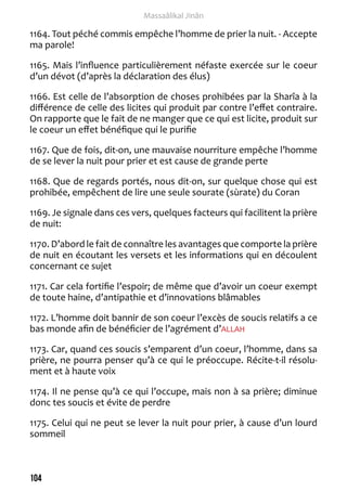 104 
Massaâlikal Jinân 
1164. Tout péché commis empêche l’homme de prier la nuit. - Accepte 
ma parole! 
1165. Mais l’influence particulièrement néfaste exercée sur le coeur 
d’un dévot (d’après la déclaration des élus) 
1166. Est celle de l’absorption de choses prohibées par la Sharîa à la 
différence de celle des licites qui produit par contre l’effet contraire. 
On rapporte que le fait de ne manger que ce qui est licite, produit sur 
le coeur un effet bénéfique qui le purifie 
1167. Que de fois, dit-on, une mauvaise nourriture empêche l’homme 
de se lever la nuit pour prier et est cause de grande perte 
1168. Que de regards portés, nous dit-on, sur quelque chose qui est 
prohibée, empêchent de lire une seule sourate (sùrate) du Coran 
1169. Je signale dans ces vers, quelques facteurs qui facilitent la prière 
de nuit: 
1170. D’abord le fait de connaître les avantages que comporte la prière 
de nuit en écoutant les versets et les informations qui en découlent 
concernant ce sujet 
1171. Car cela fortifie l’espoir; de même que d’avoir un coeur exempt 
de toute haine, d’antipathie et d’innovations blâmables 
1172. L’homme doit bannir de son coeur l’excès de soucis relatifs a ce 
bas monde afin de bénéficier de l’agrément d’ALLAH 
1173. Car, quand ces soucis s’emparent d’un coeur, l’homme, dans sa 
prière, ne pourra penser qu’à ce qui le préoccupe. Récite-t-il résolu-ment 
et à haute voix 
1174. Il ne pense qu’à ce qui l’occupe, mais non à sa prière; diminue 
donc tes soucis et évite de perdre 
1175. Celui qui ne peut se lever la nuit pour prier, à cause d’un lourd 
sommeil 
 