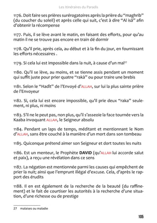 105 
Les Itinéraires du Paradis 
1176. Doit faire ses prières surérogatoires après la prière du “maghrib” 
(du coucher du soleil) et après celle qui suit, c’est à dire “Al isâ” afin 
d’obtenir la récompense 
1177. Puis, il se lève avant le matin, en faisant des efforts, pour qu’au 
matin il ne se trouve pas encore en train dé dormir 
1178. Qu’il prie, après cela, au début et à la fin du jour, en fournissant 
les efforts nécessaires . 
1179. Si cela lui est impossible dans la nuit, à cause d’un mal27 
1180. Qu’il se lève, au moins, et se tienne assis pendant un moment 
qui suffit juste pour prier quatre “rakà” ou pour traire une brebis 
1181. Selon le “Hadît” de l’Envoyé d’ALLAH, sur lui la plus sainte prière 
de l’Envoyeur 
1182. Si, cela lui est encore impossible, qu’il prie deux “raka” seule-ment, 
ni plus, ni moins 
1183. S’il ne le peut pas, non plus, qu’il s’asseoie la face tournée vers la 
Kaaba invoquant ALLAH, le Seigneur absolu 
1184. Pendant un laps de temps, méditant et mentionnant le Nom 
d’ALLAH, sans être couché à la manière d’un mort dans son tombeau 
1185. Quiconque prétend aimer son Seigneur et dort toutes les nuits 
1186. Est un menteur, le Prophète DAVID (qu’ALLAH lui accorde salut 
et paix), a reçu une révélation dans ce sens 
1187. La négation est mentionnée parmi les causes qui empêchent de 
prier la nuit; ainsi que l’emprunt illégal d’excuse. Cela, d’après le rap-port 
des érudits 
1188. Il en est également de la recherche de la beauté (du raffine-ment) 
et le fait de courtiser les autorités à la recherche d’une situa-tion, 
d’une richesse ou de prestige 
27 malaises ou maladie 
 