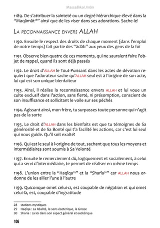 106 
Massaâlikal Jinân 
1189. De s’attribuer la sainteté ou un degré hiérarchique élevé dans la 
“Maqâmât28” ainsi que de les viser dans ses adorations. Sache-le! 
La reconnaissance envers ALLAH 
1190. Ensuite le respect des droits de chaque moment (dans l’emploi 
de notre temps) fait partie des “âdâb” aux yeux des gens de la foi 
1191. Observe bien quatre de ces moments, qui ne sauraient faire l’ob-jet 
de rappel, quand ils sont déjà passés 
1192. Le droit d’ALLAH le Tout-Puissant dans les actes de dévotion re-quiert 
que l’adorateur sache qu’ALLAH seul est à l’origine de son acte, 
lui qui est son unique bienfaiteur 
1193. Ainsi, il réalise la reconnaissance envers ALLAH et lui voue un 
culte exclusif dans l’action, sans fierté, ni présomption, conscient de 
son insuffisance et sollicitant le voile sur ses péchés 
1194. Agissant ainsi, mon frère, tu surpasses toute personne qui n’agit 
pas de la sorte 
1195. Le droit d’ALLAH dans les bienfaits est que tu témoignes de Sa 
générosité et de Sa Bonté qui t’a facilité les actions, car c’est lui seul 
qui nous guide. Qu’il soit exalté! 
1196. Qui est le seul à l›origine de tout, sachant que tous les moyens et 
intermédiaires sont soumis à Sa Volonté 
1197. Ensuite le remerciement dû, logiquement et socialement, à celui 
qui a servi d’intermédiaire, te permet de réaliser en même temps 
1198. L’union entre la “Haqîqa29” et la “Sharîa30” car ALLAH nous or-donne 
de les allier l’une à l’autre 
1199. Quiconque omet celui-ci, est coupable de négation et qui omet 
celui-là, est, coupable d’ingratitude 
28 stations mystiques 
29 Haqîqa : La Réalité, le sens ésoterique, la Gnose 
30 Sharia : La loi dans son aspect général et exotérique 
 
