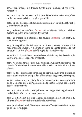 107 
Les Itinéraires du Paradis 
1200. Sois content, à la fois du Bienfaiteur et du bienfait par recon-naissance 
1201. Car tout bien reçu est dû à la bonté du Clément Très- Haut; c’est 
de lui que nous sollicitons le plus grand bien 
1202. Ne sois pas content du bien seulement parce qu’il t’a satisfait; il 
y a un danger en cela 
1203. Aide-toi des bienfaits d’ALLAH pour lui obéir et l’adorer, tu béné-ficieras 
ainsi des honneurs lors de ta mort 
1204. Si, malgré la multiplicité des faveurs d’ALLAH à ton profit, tu 
continues d’agir mal, 
1205. Si malgré Ses bienfaits qui se succèdent, tu ne te montres point 
reconnaissant envers ton Bienfaiteur, sache que cette carence te fait 
encourir la Colère d’ALLAH qui t’éloigne de sa Miséricorde 
1206. Son droit dans la succession de tes péchés, requiert la crainte de 
Son tourment et le repentir immédiat, 
1207. Pleurant à fendre l’âme avec humilité, invoquant sa Miséricorde 
dans la ferme résolution de mener désormais, une conduite irrépro-chable 
1208. Tu dois le remercier parce que ce péché pouvait être plus grand 
aussi et encore tu ne t’es pas fait d’illusion sur sa gravité, par mépris, 
1209. Il te faut tout de même être reconnaissant et rester conscient 
de la Clémence du Tout-Puissant et de la subtilité de Sa Bonté dans 
toutes les situations 
1210. Car cette situation désespérante peut engendrer ta guérison du 
mal de la fierté et de ton aveuglement 
1211. Or la fierté est pire que tous les péchés; elle écarte l’homme du 
Chemin d’ALLAH qui traite tous selon leurs mérites 
1212. Ce vice inculque à l’homme son autosuffisance le rendant sot or-gueilleux 
et négligent 
 