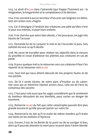 108 
Massaâlikal Jinân 
1213. Le droit d’ALLAH dans l’adversité (qui frappe l’homme) est : la 
résignation, la longanimité et la complaisance à Sa décision 
1214. Il ne convient à aucun serviteur d’accuser son Seigneur en détes-tant 
son action avec chagrin 
1215. Car il témoigne à l’endroit des créatures une pitié qu’elles n’ont 
ni pour eux-mêmes, ni pour leurs enfants 
1216. Il ne cherche que notre bien absolu, c’est pourquoi, on juge très 
injuste de l’accuser 
1217. Demande-lui de te conjurer le mal et de t’accorder la paix, Sois 
satisfait de tout ce qu’il décide 
1218. Ne cesse de travailler pour réaliser tes objectifs dans la mesure 
du possible et cesse d’adresser tes plaintes aux créatures en cas de 
peine 
1219. Si pour quelque mal tu te retournes vers ces créatures il faut t’en 
repentir et te retourner vers ALLAH 
1220. Tout mal qui nous atteint découle de nos propres fautes et de 
nos péchés 
1221. De là il serait injuste, de notre part, d’insulter ou de calom-nier 
ceux qui se montrent injustes envers nous. Cela est de l’avis du 
consensus des savants 
1222. C’est pour cela aussi que les sages considèrent que le sentiment 
du bonheur découlant de nos bienfaits, peut cacher un danger de 
tourment 
1223. Remercie ALLAH du fait que cette catastrophe pouvait être plus 
grande encore et qu’elle pouvait porter sur votre foi 
1224. Remercie-le du fait qu’il te traite de même manière qu’il traite 
ses Saints en les mettant à l’épreuve 
1225. Encore, il est de Sa Bonté de te punir ou de te corriger ici-bas, 
alors qu’il pouvait attendre ta mort pour te punir dans l’autre Monde 
 