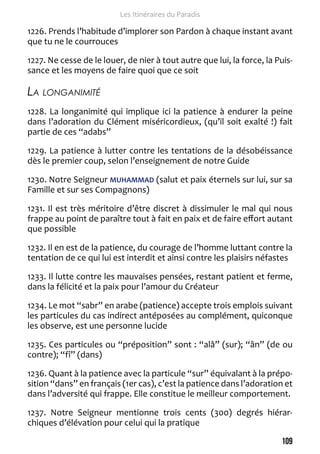 109 
Les Itinéraires du Paradis 
1226. Prends l’habitude d’implorer son Pardon à chaque instant avant 
que tu ne le courrouces 
1227. Ne cesse de le louer, de nier à tout autre que lui, la force, la Puis-sance 
et les moyens de faire quoi que ce soit 
La longanimité 
1228. La longanimité qui implique ici la patience à endurer la peine 
dans l’adoration du Clément miséricordieux, (qu’il soit exalté !) fait 
partie de ces “adabs” 
1229. La patience à lutter contre les tentations de la désobéissance 
dès le premier coup, selon l’enseignement de notre Guide 
1230. Notre Seigneur MUHAMMAD (salut et paix éternels sur lui, sur sa 
Famille et sur ses Compagnons) 
1231. Il est très méritoire d’être discret à dissimuler le mal qui nous 
frappe au point de paraître tout à fait en paix et de faire effort autant 
que possible 
1232. Il en est de la patience, du courage de l’homme luttant contre la 
tentation de ce qui lui est interdit et ainsi contre les plaisirs néfastes 
1233. Il lutte contre les mauvaises pensées, restant patient et ferme, 
dans la félicité et la paix pour l’amour du Créateur 
1234. Le mot “sabr” en arabe (patience) accepte trois emplois suivant 
les particules du cas indirect antéposées au complément, quiconque 
les observe, est une personne lucide 
1235. Ces particules ou “préposition” sont : “alâ” (sur); “ân” (de ou 
contre); “fî” (dans) 
1236. Quant à la patience avec la particule “sur” équivalant à la prépo-sition 
“dans” en français (1er cas), c’est la patience dans l’adoration et 
dans l’adversité qui frappe. Elle constitue le meilleur comportement. 
1237. Notre Seigneur mentionne trois cents (300) degrés hiérar-chiques 
d’élévation pour celui qui la pratique 
 