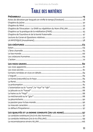11 
Les Itinéraires du Paradis 
Table des matières 
Préambule ........................................................................................... 19 
Actes de dévotion par lesquels on vivifie le temps (l’oraison) � 28 
Chapitre du jeûne � 30 
Chapitre du Wird � 33 
Chapitre de l’évocation : Le DIKR ou répétition du Nom d’ALLAH � 36 
Chapitre sur la pratique de la méditation (FIKR) � 43 
Chapitre de l’aumône et de la bonté fraternelle � 47 
Lecture du Coran et Questions relatives � 52 
LA MYSTIQUE (musulmane) � 58 
Les créatures ......................................................................................63 
Satan � 64 
L’âme charnelle � 65 
Le bas-monde � 66 
Les créatures humaines � 69 
L’action � 70 
Les vices graves .................................................................................. 80 
Les vices apparents � 81 
Les vices secrets � 82 
Certains remèdes et vices en détails � 84 
L’orgueil � 84 
La honte (naturelle) ou le haya � 84 
La fierté � 84 
La présomption � 85 
L’ostentation ou le “suma”, le “riya” le “ùjb” � 86 
La jalousie ou le “hasad” � 88 
La haine ou le “hiqd” � 88 
La méchanceté ou le “giss” � 88 
La pleurnicherie � 90 
La passion pour le bas-monde � 96 
Le mauvais caractère � 97 
Le défaut d’impatience � 97 
Les qualités et la bonne conduite (ou les adab) ............................97 
La conduite extérieure (vis-à-vis des hommes) � 97 
La conduite intérieure (vis-à-vis d’ALLAH) � 99 
La reconnaissance envers ALLAH � 106 
 