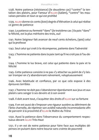110 
Massaâlikal Jinân 
1238. Notre patience (résistance) (le deuxième cas) “contre” la ten-tation 
des plaisirs, pour l’amour d’ALLAH (Salàm), “contre” les mau-vaises 
pensées et tout ce qui est prohibé 
1239. ALLAH donne six cents (600) degrés d’élévation à celui qui réalise 
ce genre de patience 
1240. La patience ou fermeté “dans” (le troisième cas :) la paix “dans” 
la félicité, est la plus méritoire des trois, oui! 
1241. Notre Seigneur fait avancer de neuf cents échelons, (900) celui 
qui la professe 
1242. Seul celui qui croit à la récompense, patiente dans l’adversité 
1243. L’homme ne patiente dans la paix tant qu’il ne croit pas à l’au-de-là 
1244. L’homme le lus brave, est celui qui patiente dans la paix et la 
félicité 
1245. Cette patience consiste à ne pas s’y attacher au point de s’y lais-ser 
tromper en s’y abandonnant naïvement, voluptueusement 
1246. Avec béatitude et confiance, par ce que cela expose à des 
épreuves terribles 
1247. L’homme ne doit pas s’abandonner éperdument aux jeux et aux 
plaisirs sans songer à ses devoirs et à son avenir 
1248. Il doit avant tout, s’acquitter des droits d’ALLAH sur sa fortune 
1249. Il en est aussi de s’imposer une rigueur austère au détriment de 
l’âme charnelle, de réprimer son avidité naturelle incommodante afin 
de parvenir à la proximité d’ALLAH le Maître du Trône 
1250. Aussi la patience dans l’observance du comportement respec-tueux 
devant ALLAH Très-Haut 
1251. Il y en est de notre patience pour faire face aux multiples dé-penses 
en puisant dans notre bourse sans crainte de pauvreté 
 