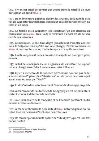 111 
Les Itinéraires du Paradis 
1252. Il y en est aussi de donner aux ayant-droits la totalité de leurs 
parts pour la Face d’ALLAH ; 
1253. De même notre patience devant les charges de la famille et le 
fait de supporter leur mal dans le meilleur des comportements en pa-roles 
et en actes 
1254. La famille est à supporter, elle constitue l’un des chemins qui 
conduisent vers ALLAH Très-Haut; le minimum d’effort est de se sou-cier 
de ses membres 
1255. Le maximum, le plus haut degré (en acte) est d’en être content 
pour le Seigneur bien qu’elle soit une charge; d’avoir confiance en 
ALLAH et de compter sur lui, tout le temps, en ce qui la concerne 
1256. L’acte moyen est de les nourrir. Les esprits ne divergent point 
en cela; 
1257. Le fait de se résigner à leurs exigences, de les tolérer, de suppor-ter 
leur charge sans céder à aucune mauvaise influence 
1258. Il y en est encore de la patience de l’homme pour ne pas céder 
à la tentation d’opérer des “charismes” ou de parler de choses qu’il 
aurait vues ou sues par “kàsf31” 
1259. Et de s’interdire volontairement l’amour des louanges en public 
1260. Ainsi l’amour de l’autorité et de l’éloge; il y en est de patienter à 
rester inconnu, indifférent à la célébrité 
1261. Sous la bannière de la modestie et de l’humilité préférant l’autre 
monde à cette vie dérisoire 
1262. Ainsi de rechercher la proximité d’ALLAH notre Seigneur qui sa-tisfait 
tous les besoins à l’exclusion des créatures 
1263. De réaliser pleinement la qualité de “ubûdiya32”, qui est une très 
bonne qualité 
31 vision spirituelle par la levée des voiles 
32 vrai serviteur d’ALLAH 
 