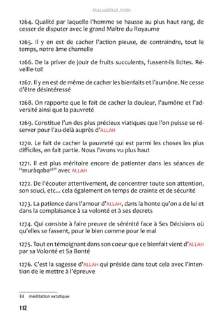 112 
Massaâlikal Jinân 
1264. Qualité par laquelle l’homme se hausse au plus haut rang, de 
cesser de disputer avec le grand Maître du Royaume 
1265. Il y en est de cacher l’action pieuse, de contraindre, tout le 
temps, notre âme charnelle 
1266. De la priver de jouir de fruits succulents, fussent-ils licites. Ré-veille- 
toi! 
1267. Il y en est de même de cacher les bienfaits et l’aumône. Ne cesse 
d’être désintéressé 
1268. On rapporte que le fait de cacher la douleur, l’aumône et l’ad-versité 
ainsi que la pauvreté 
1269. Constitue l’un des plus précieux viatiques que l’on puisse se ré-server 
pour l’au-delà auprès d’ALLAH 
1270. Le fait de cacher la pauvreté qui est parmi les choses les plus 
difficiles, en fait partie. Nous l’avons vu plus haut 
1271. Il est plus méritoire encore de patienter dans les séances de 
“muràqaba33” avec ALLAH 
1272. De l’écouter attentivement, de concentrer toute son attention, 
son souci, etc... cela également en temps de crainte et de sécurité 
1273. La patience dans l’amour d’ALLAH, dans la honte qu’on a de lui et 
dans la complaisance à sa volonté et à ses decrets 
1274. Qui consiste à faire preuve de sérénité face à Ses Décisions où 
qu’elles se fassent, pour le bien comme pour le mal 
1275. Tout en témoignant dans son coeur que ce bienfait vient d’ALLAH 
par sa Volonté et Sa Bonté 
1276. C’est la sagesse d’ALLAH qui préside dans tout cela avec l’inten-tion 
de le mettre à l’épreuve 
33 méditation extatique 
 