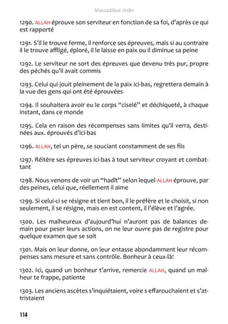 114 
Massaâlikal Jinân 
1290. ALLAH éprouve son serviteur en fonction de sa foi, d’après ce qui 
est rapporté 
1291. S’il le trouve ferme, il renforce ses épreuves, mais si au contraire 
il le trouve affligé, éploré, il le laisse en paix ou il diminue sa peine 
1292. Le serviteur ne sort des épreuves que devenu très pur, propre 
des péchés qu’il avait commis 
1293. Celui qui jouit pleinement de la paix ici-bas, regrettera demain à 
la vue des gens qui ont été éprouvées 
1294. Il souhaitera avoir eu le corps “ciselé” et déchiqueté, à chaque 
instant, dans ce monde 
1295. Cela en raison des récompenses sans limites qu’il verra, desti-nées 
aux. éprouvés d’ici-bas 
1296. ALLAH, tel un père, se souciant constamment de ses fils 
1297. Réitère ses épreuves ici-bas à tout serviteur croyant et combat-tant 
1298. Nous venons de voir un “hadît” selon lequel ALLAH éprouve, par 
des peines, celui que, réellement il aime 
1299. Si celui-ci se résigne et tient bon, il le préfère et le choisit, si non 
seulement, il se résigne, mais en est content, il l’élève et l’agrée. 
1300. Les malheureux d’aujourd’hui n’auront pas de balances de-main 
pour peser leurs actions, on ne leur ouvre pas de registre pour 
quelque examen que se soit 
1301. Mais on leur donne, on leur entasse abondamment leur récom-penses 
sans mesure et sans contrôle. Bonheur à ceux-là! 
1302. Ici, quand un bonheur t’arrive, remercie ALLAH, quand un mal-heur 
te frappe, patiente 
1303. Les anciens ascètes s’inquiétaient, voire s effarouchaient et s’at-tristaient 
 