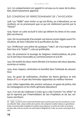 116 
Massaâlikal Jinân 
1317. Ce comportement est appelé le cerveau ou le coeur de la dévo-tion, 
étant hautement apprécié 
Les conditions de perfectionnement de l’invocation 
1318. Les “âdâb” sont: éviter ce qui est illicite, en n’absorbant, en ne 
revêtant, en ne prononçant que ce qui est réellement permis par la 
“Sharia” 
1319. Vouer un culte exclusif à Celui qui détient les âmes et les corps 
(des serviteurs) 
1320. On recommande d’accomplir une bonne action légale avant l’in-vocation, 
de faire l’ablution et la purification du lieu 
1321. D’effectuer une prière de quelques “raka”, de s’accroupir et de 
faire face à la “Kabà34”, cela est préférable. 
1322. De prononcer la louange du Seigneur miséricordieux; de prier 
sur le Serviteur honorable au commencement et à la fin 
1323. De tendre les deux mains élevées à la hauteur des deux épaules, 
ouvertes et nettes 
1324. Avec respect, vénération et humilité dans l’attitude du nécessi-teux 
1325. En guise de sollicitation, d’utiliser les Noms glorieux et très 
beaux d’ALLAH et par des formules rapportées du meilleur homme 
1326. Celles rapportées des anciens vertueux, en guise de prière, tels 
les Compagnons et les Chefs spirituels éducateurs 
1327. Il en est de s’adresser à Celui qui a crée l’univers “ex nihilo” et 
qui le reprend, par l’intermédiaire de Ses Prophètes et de Ses ver-tueux 
serviteurs 
34 Kabà : La pierre noire servant de direction pour la prière pour tous les musulmans, la mai-son 
d’ALLAH. Rakà : phase entière de la prière, elle comporte la station debout, la génuflexion 
(ruko), la prosternation (sudjûd) et la station assise (djuluss). La prière du matin se compose 
de deux rakà, celle du coucher du soleil (salat al Magreb) de 3 raka, les autres canoniques de 4 
raka. 
 