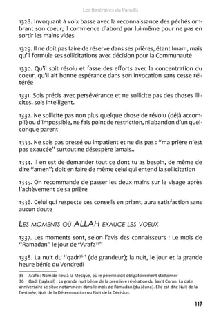 117 
Les Itinéraires du Paradis 
1328. Invoquant à voix basse avec la reconnaissance des péchés om-brant 
son coeur; il commence d’abord par lui-même pour ne pas en 
sortir les mains vides 
1329. Il ne doit pas faire de réserve dans ses prières, étant Imam, mais 
qu’il formule ses sollicitations avec décision pour la Communauté 
1330. Qu’il soit résolu et fasse des efforts avec la concentration du 
coeur, qu’il ait bonne espérance dans son invocation sans cesse réi-térée 
1331. Sois précis avec persévérance et ne sollicite pas des choses illi-cites, 
sois intelligent. 
1332. Ne sollicite pas non plus quelque chose de révolu (déjà accom-pli) 
ou d’impossible, ne fais point de restriction, ni abandon d’un quel-conque 
parent 
1333. Ne sois pas pressé ou impatient et ne dis pas : “ma prière n’est 
pas exaucée” surtout ne désespère jamais.. 
1334. Il en est de demander tout ce dont tu as besoin, de même de 
dire “amen”; doit en faire de même celui qui entend la sollicitation 
1335. On recommande de passer les deux mains sur le visage après 
l’achèvement de sa prière 
1336. Celui qui respecte ces conseils en priant, aura satisfaction sans 
aucun doute 
Les moments où ALLAH exauce les voeux 
1337. Les moments sont, selon l’avis des connaisseurs : Le mois de 
“Ramadan” le jour de “Arafa35” 
1338. La nuit du “qadr36” (de grandeur); la nuit, le jour et la grande 
heure bénie du Vendredi 
35 Arafa : Nom de lieu à la Mecque, où le pèlerin doit obligatoirement stationner 
36 Qadr (layla al) : La grande nuit bénie de la première révélation du Saint Coran. La date 
anniversaire se situe notamment dans le mois de Ramadan (du Jêune). Elle est dite Nuit de la 
Destinée, Nuit de la Détermination ou Nuit de la Décision. 
 