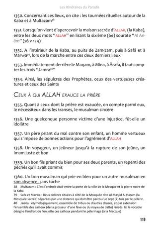 119 
Les Itinéraires du Paradis 
1350. Concernant ces lieux, on cite : les tournées rituelles autour de la 
Kaba et à Multazam38 
1351. Lorsqu’on vient d’apercevoir la maison sacrée d’ALLAH, (la Kaba), 
entre les deux mots “ALLAH” en lisant la sixième (6e) sourate “Al An-âm” 
(s6 v 124) 
1352. A l’intérieur de la Kaba, au puits de Zam-zam, puis à Safâ et à 
Marwa39, lors de la marche entre ces deux derniers lieux 
1353. Immédiatement derrière le Maqam, à Mina, à Ârafa, il faut comp-ter 
les trois “Jamra40” 
1354. Ainsi, les sépulcres des Prophètes, ceux des vertueuses créa-tures 
et ceux des Saints 
Ceux à qui ALLAH exauce la prière 
1355. Quant à ceux dont la prière est exaucée, on compte parmi eux, 
le nécessiteux dans les transes, le musulman sincère 
1356. Une quelconque personne victime d’une injustice, fût-elle un 
idolâtre 
1357. Un père priant du mal contre son enfant, un homme vertueux 
qui s’impose de bonnes actions pour l’agrément d’ALLAH 
1358. Un voyageur, un jeûneur jusqu’à la rupture de son jeûne, un 
Imam juste et bon 
1359. Un bon fils priant du bien pour ses deux parents, un repenti des 
péchés qu’il avait commis 
1360. Un bon musulman qui prie en bien pour un autre musulman en 
son absence, sans tache 
38 Multazam : C’est l’endroit situé entre la porte de la ville de la Mecque et la pierre noire de 
la Kaba 
39 Safa et Marwa : Deux collines situées à côté de la Mosquée dite Al Masjid Al Haram (la 
Mosquée sacrée) séparées par une distance qui doit être parcourue sept (7) fois par le pèlerin. 
40 Jamra : étymologiquement, ensemble de tribus ou d’autres choses, et par extension: 
l’ensemble des cailloux (de la grosseur d’une fève ou du noyau de datte) lancés. Ici le vocable 
désigne l’endroit où l’on jette ces cailloux pendant le pèlerinage (à la Mecque) 
 