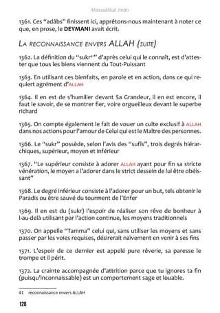 120 
Massaâlikal Jinân 
1361. Ces “adâbs” finissent ici, apprêtons-nous maintenant à noter ce 
que, en prose, le DEYMANI avait écrit. 
La reconnaissance envers ALLAH (suite) 
1362. La définition du “sukr41” d’après celui qui le connaît, est d’attes-ter 
que tous les biens viennent du Tout-Puissant 
1363. En utilisant ces bienfaits, en parole et en action, dans ce qui re-quiert 
agrément d’ALLAH 
1364. Il en est de s’humilier devant Sa Grandeur, il en est encore, il 
faut le savoir, de se montrer fier, voire orgueilleux devant le superbe 
richard 
1365. On compte également le fait de vouer un culte exclusif à ALLAH 
dans nos actions pour l’amour de Celui qui est le Maître des personnes. 
1366. Le “sukr” possède, selon l’avis des “sufîs”, trois degrés hiérar-chiques, 
supérieur, moyen et inférieur 
1367. “Le supérieur consiste à adorer ALLAH ayant pour fin sa stricte 
vénération, le moyen a l’adorer dans le strict dessein de lui être obéis-sant” 
1368. Le degré inférieur consiste à l’adorer pour un but, tels obtenir le 
Paradis ou être sauvé du tourment de l’Enfer 
1369. Il en est du (sukr) l’espoir de réaliser son rêve de bonheur à 
l›au-delà utilisant par l’action continue, les moyens traditionnels 
1370. On appelle “Tamma” celui qui, sans utiliser les moyens et sans 
passer par les voies requises, désirerait naïvement en venir à ses fins 
1371. L’espoir de ce dernier est appelé pure rêverie, sa paresse le 
trompe et il périt. 
1372. La crainte accompagnée d’attrition parce que tu ignores ta fin 
(puisqu’inconnaissable) est un comportement sage et louable. 
41 reconnaissance envers ALLAH 
 