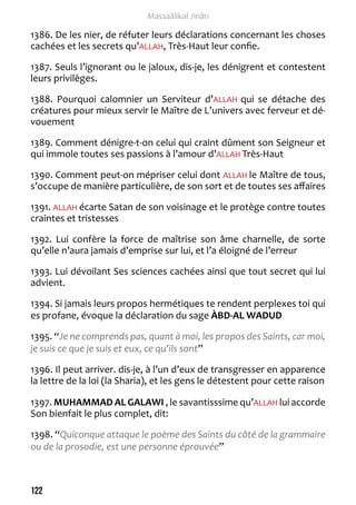 122 
Massaâlikal Jinân 
1386. De les nier, de réfuter leurs déclarations concernant les choses 
cachées et les secrets qu’ALLAH, Très-Haut leur confie. 
1387. Seuls l’ignorant ou le jaloux, dis-je, les dénigrent et contestent 
leurs privilèges. 
1388. Pourquoi calomnier un Serviteur d’ALLAH qui se détache des 
créatures pour mieux servir le Maître de L’univers avec ferveur et dé-vouement 
1389. Comment dénigre-t-on celui qui craint dûment son Seigneur et 
qui immole toutes ses passions à l’amour d’ALLAH Très-Haut 
1390. Comment peut-on mépriser celui dont ALLAH le Maître de tous, 
s’occupe de manière particulière, de son sort et de toutes ses affaires 
1391. ALLAH écarte Satan de son voisinage et le protège contre toutes 
craintes et tristesses 
1392. Lui confère la force de maîtrise son âme charnelle, de sorte 
qu’elle n’aura jamais d’emprise sur lui, et l’a éloigné de l’erreur 
1393. Lui dévoilant Ses sciences cachées ainsi que tout secret qui lui 
advient. 
1394. Si jamais leurs propos hermétiques te rendent perplexes toi qui 
es profane, évoque la déclaration du sage ÀBD-AL WADUD 
1395. “Je ne comprends pas, quant à moi, les propos des Saints, car moi, 
je suis ce que je suis et eux, ce qu’ils sont” 
1396. Il peut arriver. dis-je, à l’un d’eux de transgresser en apparence 
la lettre de la loi (la Sharia), et les gens le détestent pour cette raison 
1397. MUHAMMAD AL GALAWI , le savantisssime qu’ALLAH lui accorde 
Son bienfait le plus complet, dit: 
1398. “Quiconque attaque le poème des Saints du côté de la grammaire 
ou de la prosodie, est une personne éprouvée” 
 