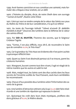 123 
Les Itinéraires du Paradis 
1399. Avoir bonne conviction en eux constitue une sainteté, mais for-muler 
des critiques à leur endroit, est un délit 
1400. L’histoire du disciple, dis-je, de notre Sheih dans son ouvrage 
“Junnat al-murîd”, illustre cette thèse 
1401. Celui qui veut se rendre compte de la valeur des Saints aux yeux 
du Maître du Trône et de leur considération, n’a qu’à se référer 
1402. Au texte de l’ouvrage intitulé “Jidwat al-anwâr fil- dabbilân 
manâsib al ahyâr” (Sources des lumières dans la Défense de la valeur 
des saintes élites) 
1403. Par SIDI AL MUHTÀR, l’homme des secrets, que le Seigneur 
Créateur l’agrée 
1404. “Certes, il est plus difficile, nous dit-il, de reconnaître le Saint 
que de connaître ALLAH, le Très-Haut” 
1405. Car la grandeur du Très-Haut est évidente elle n’est point cachée 
à quiconque réfléchit bien 
1406. Quant au Saint il est dissimulé partout où il se trouve, parmi les 
créatures humaines 
1407. Mangeant, buvant comme tout être vivant, il agit et réagit de la 
même manière que les autres et subit le mal 
1408. Mais, malgré tout, les Saints sont des élus cachés dans les lieux 
secrets de l’enceinte scellée du Tout-Puissant, seuls leurs semblables 
les reconnaissent 
1409. Chacun d’eux possède deux lumières selon l’information des sa-vants 
de la gnose 
1410. Une lumière d’attraction attirant celui à qui ALLAH doit faire misé-ricorde 
et une lumière de répulsion qui repousse le damné 
1411. Quiconque les croît dans leurs états mystiques, profitera des 
dons grâcieux d’ALLAH, le Maître absolu 
 